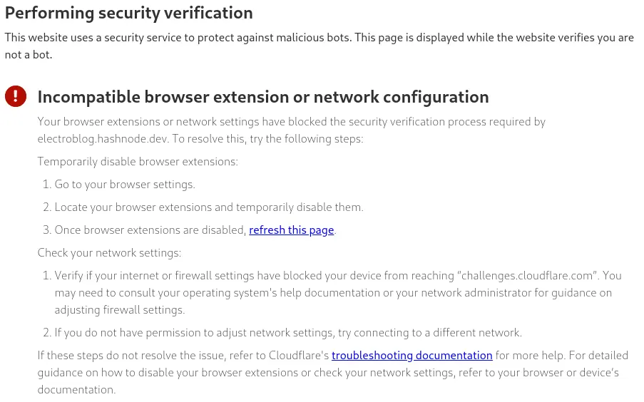Performing security verification This website uses a security service to protect against malicious bots. This page is displayed while the website verifies you are not a bot.  Incompatible browser extension or network configuration Your browser extensions or network settings have blocked the security verification process required by electroblog.hashnode.dev. To resolve this, try the following steps:  Temporarily disable browser extensions:  Go to your browser settings. Locate your browser extensions and temporarily disable them. Once browser extensions are disabled, refresh this page. Check your network settings:  Verify if your internet or firewall settings have blocked your device from reaching “challenges.cloudflare.com”. You may need to consult your operating system's help documentation or your network administrator for guidance on adjusting firewall settings. If you do not have permission to adjust network settings, try connecting to a different network. If these steps do not resolve the issue, refer to Cloudflare's troubleshooting documentation for more help. For detailed guidance on how to disable your browser extensions or check your network settings, refer to your browser or device’s documentation.